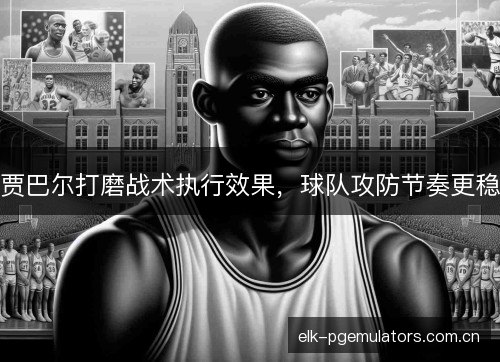 贾巴尔打磨战术执行效果，球队攻防节奏更稳