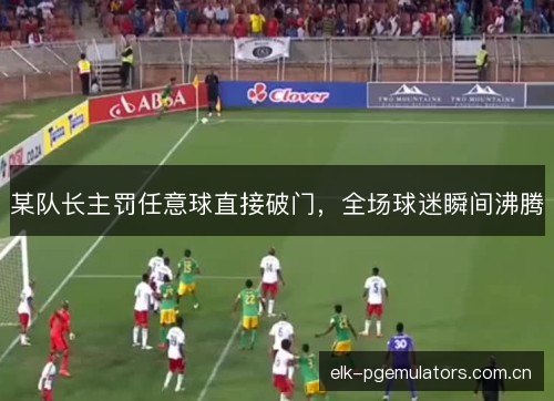 某队长主罚任意球直接破门,全场球迷瞬间沸腾 某队长主罚任意球直接破门,全场球迷瞬间沸腾